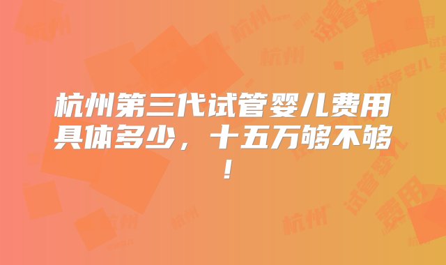 杭州第三代试管婴儿费用具体多少，十五万够不够！