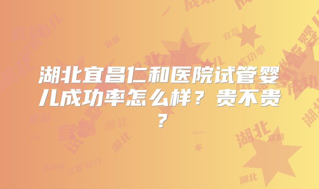 湖北宜昌仁和医院试管婴儿成功率怎么样？贵不贵？