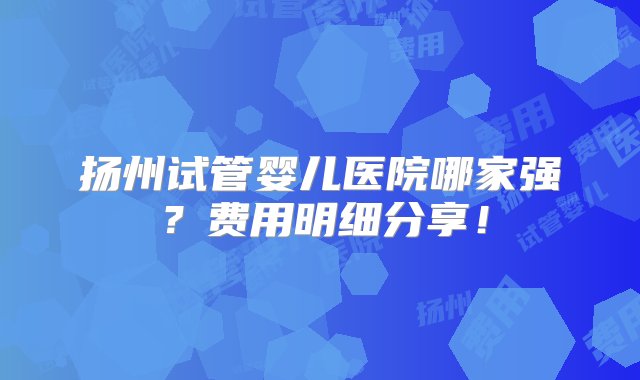 扬州试管婴儿医院哪家强？费用明细分享！