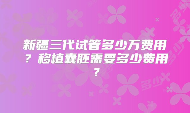 新疆三代试管多少万费用？移植囊胚需要多少费用？