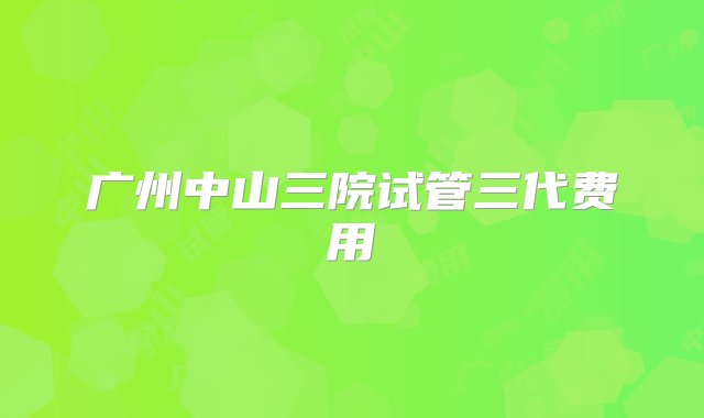 广州中山三院试管三代费用