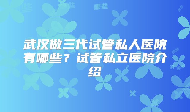 武汉做三代试管私人医院有哪些？试管私立医院介绍