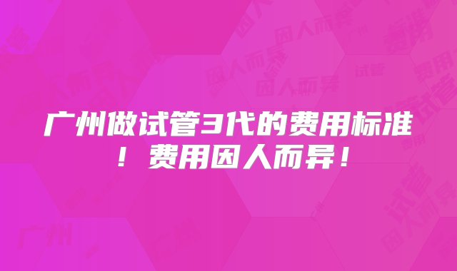 广州做试管3代的费用标准！费用因人而异！