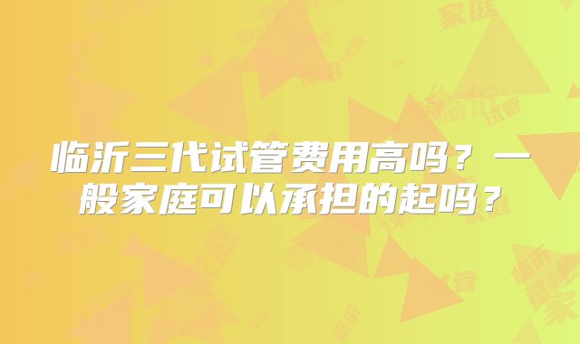 临沂三代试管费用高吗？一般家庭可以承担的起吗？