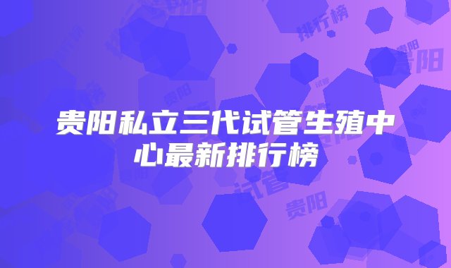 贵阳私立三代试管生殖中心最新排行榜