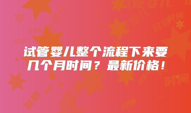 试管婴儿整个流程下来要几个月时间？最新价格！