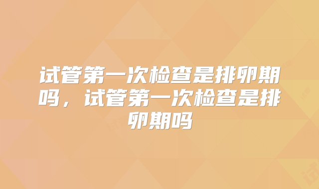 试管第一次检查是排卵期吗，试管第一次检查是排卵期吗