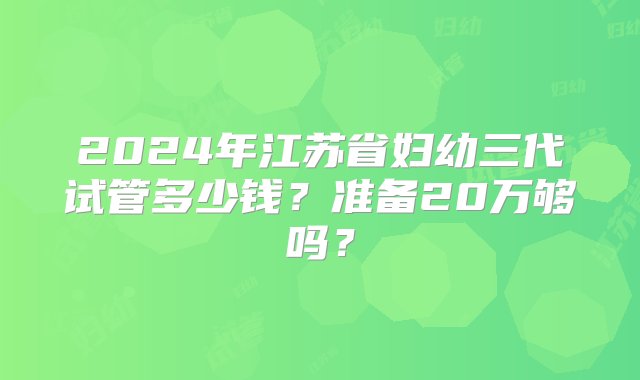 2024年江苏省妇幼三代试管多少钱？准备20万够吗？