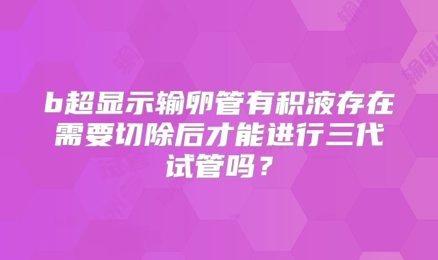 b超显示输卵管有积液存在需要切除后才能进行三代试管吗？