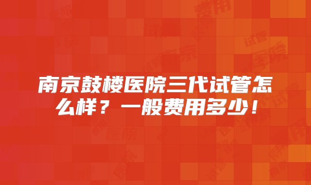 南京鼓楼医院三代试管怎么样？一般费用多少！