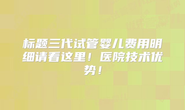 标题三代试管婴儿费用明细请看这里！医院技术优势！