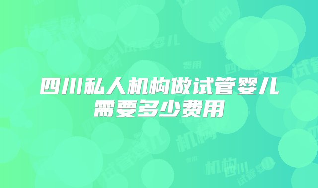 四川私人机构做试管婴儿需要多少费用