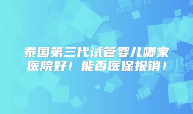 泰国第三代试管婴儿哪家医院好！能否医保报销！