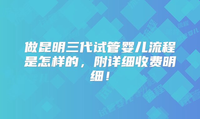 做昆明三代试管婴儿流程是怎样的，附详细收费明细！