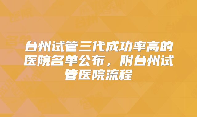 台州试管三代成功率高的医院名单公布，附台州试管医院流程