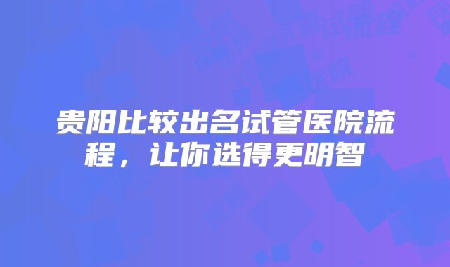 贵阳比较出名试管医院流程，让你选得更明智