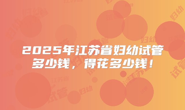 2025年江苏省妇幼试管多少钱，得花多少钱！