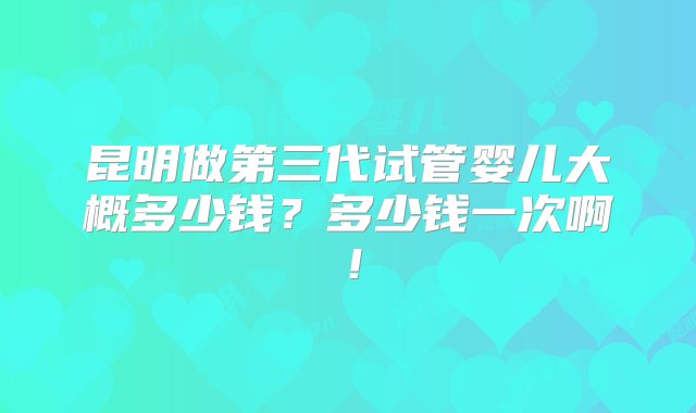 昆明做第三代试管婴儿大概多少钱？多少钱一次啊！