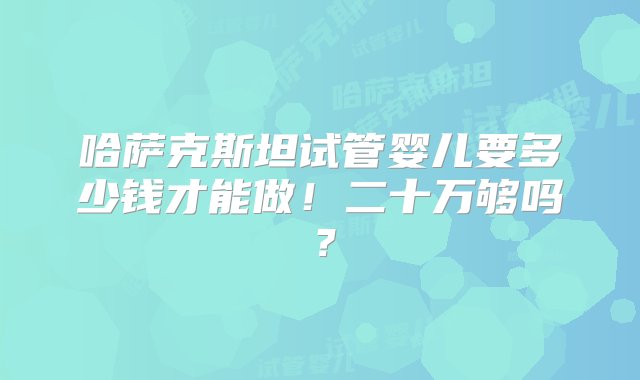 哈萨克斯坦试管婴儿要多少钱才能做！二十万够吗？