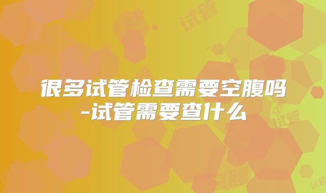 很多试管检查需要空腹吗-试管需要查什么