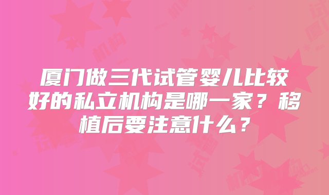 厦门做三代试管婴儿比较好的私立机构是哪一家？移植后要注意什么？