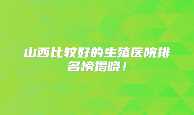 山西比较好的生殖医院排名榜揭晓！