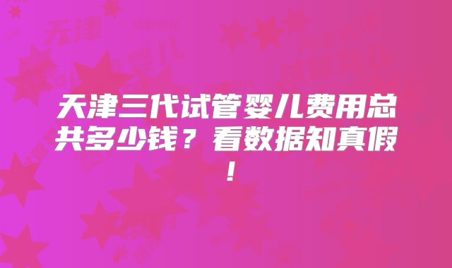 天津三代试管婴儿费用总共多少钱？看数据知真假！