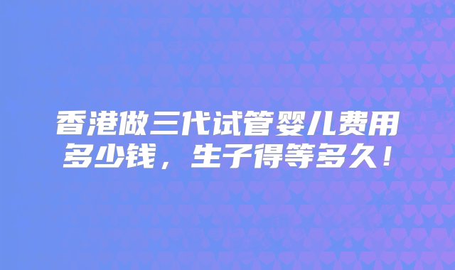 香港做三代试管婴儿费用多少钱，生子得等多久！