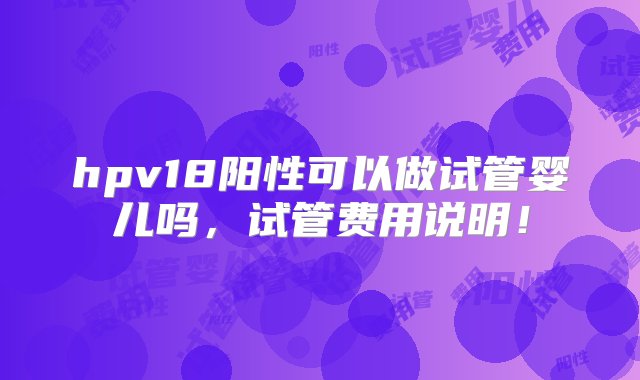 hpv18阳性可以做试管婴儿吗，试管费用说明！