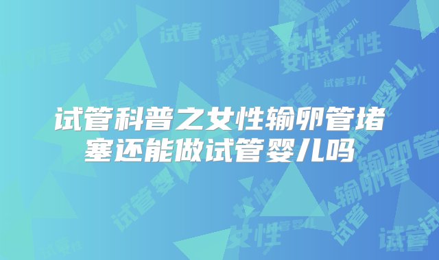 试管科普之女性输卵管堵塞还能做试管婴儿吗