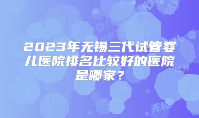 2023年无锡三代试管婴儿医院排名比较好的医院是哪家？