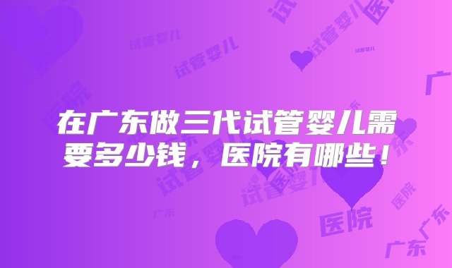 在广东做三代试管婴儿需要多少钱，医院有哪些！