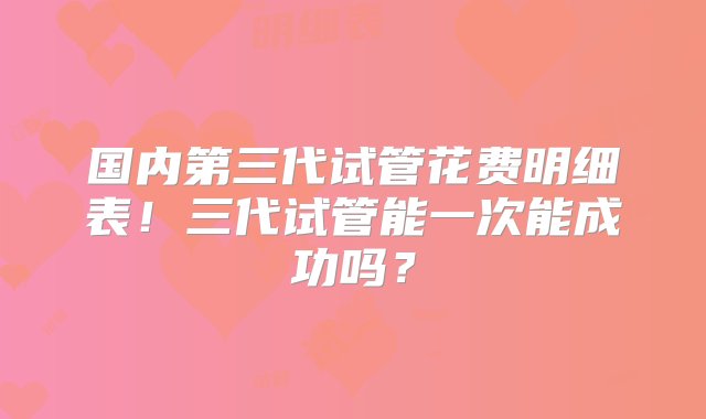 国内第三代试管花费明细表！三代试管能一次能成功吗？