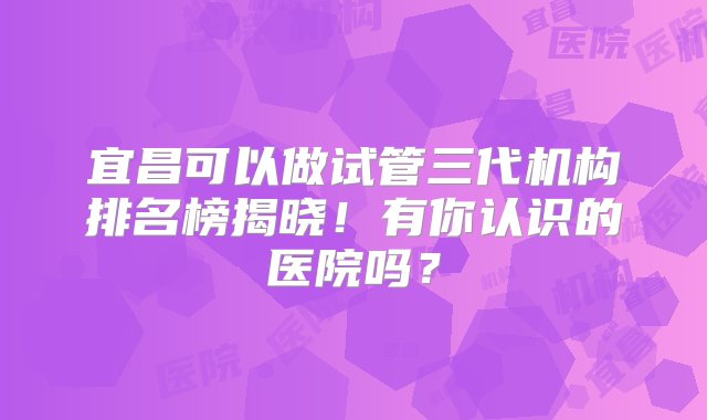 宜昌可以做试管三代机构排名榜揭晓！有你认识的医院吗？