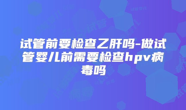 试管前要检查乙肝吗-做试管婴儿前需要检查hpv病毒吗