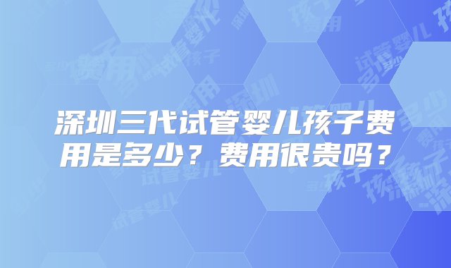 深圳三代试管婴儿孩子费用是多少？费用很贵吗？