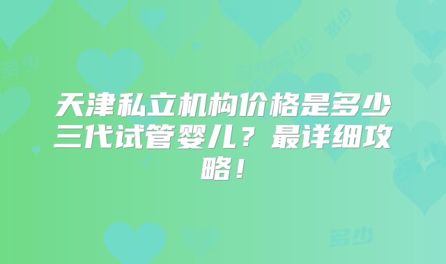 天津私立机构价格是多少三代试管婴儿？最详细攻略！