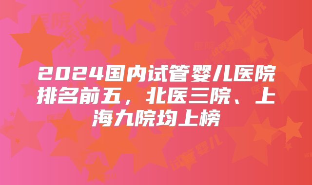 2024国内试管婴儿医院排名前五，北医三院、上海九院均上榜