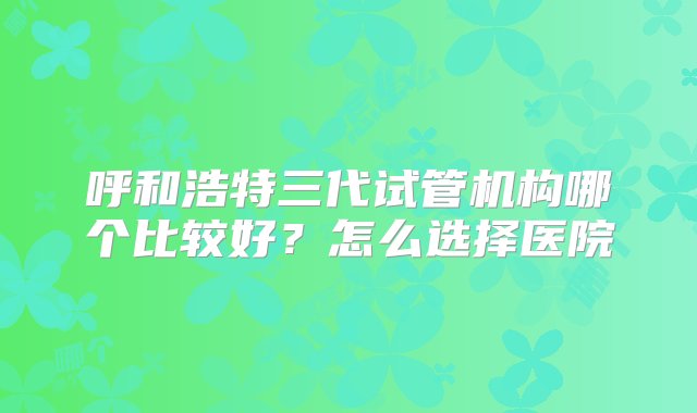 呼和浩特三代试管机构哪个比较好？怎么选择医院