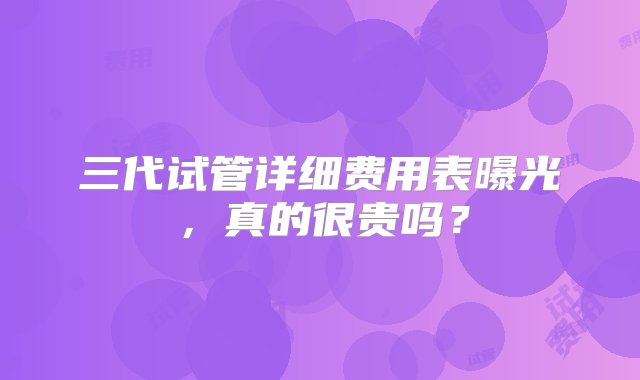 三代试管详细费用表曝光，真的很贵吗？