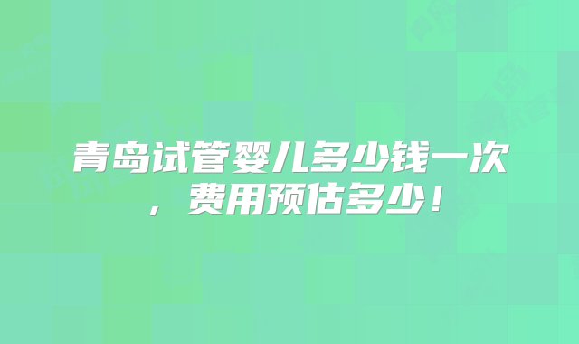 青岛试管婴儿多少钱一次，费用预估多少！