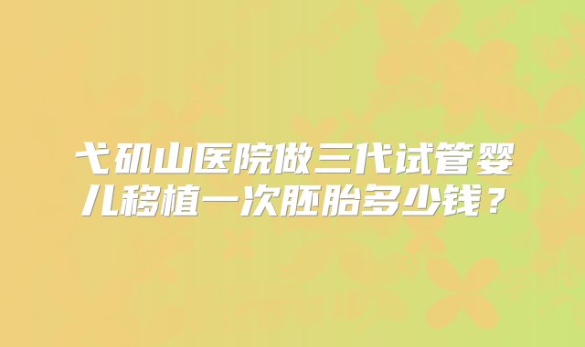 弋矶山医院做三代试管婴儿移植一次胚胎多少钱？