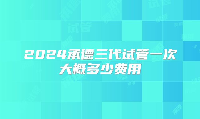 2024承德三代试管一次大概多少费用