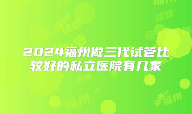 2024福州做三代试管比较好的私立医院有几家