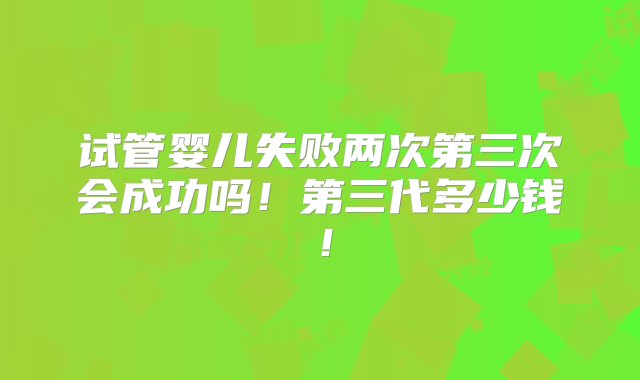 试管婴儿失败两次第三次会成功吗！第三代多少钱！