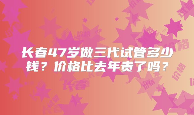 长春47岁做三代试管多少钱？价格比去年贵了吗？