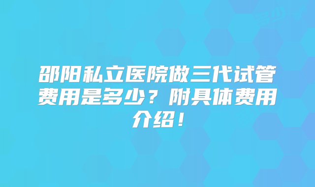 邵阳私立医院做三代试管费用是多少？附具体费用介绍！