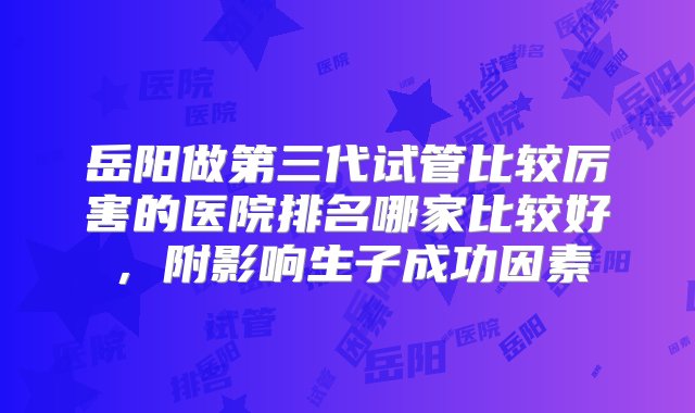 岳阳做第三代试管比较厉害的医院排名哪家比较好，附影响生子成功因素