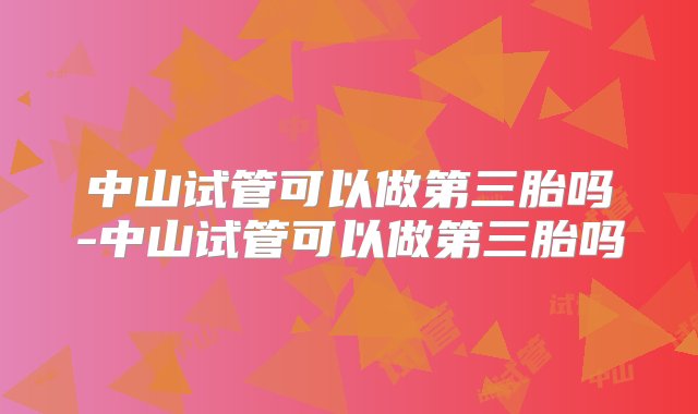 中山试管可以做第三胎吗-中山试管可以做第三胎吗