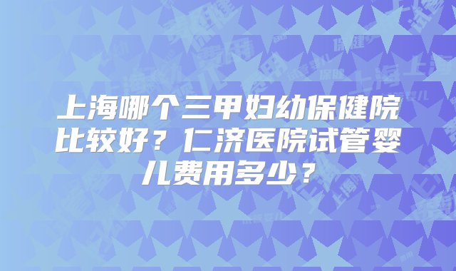 上海哪个三甲妇幼保健院比较好？仁济医院试管婴儿费用多少？